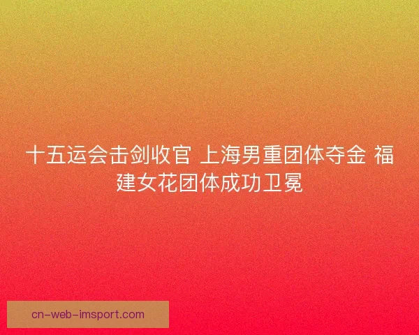 十五运会击剑收官 上海男重团体夺金 福建女花团体成功卫冕